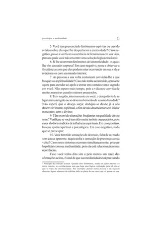 psicologia e mediunidade                                                        23


       5. Você tem presenciado fenômenos espíritas ou ouvido
relatos sobre eles que lhe despertaram a curiosidade? Caso ne-
gativo, passe a verificar a ocorrência de fenômenos em sua vida,
para os quais você não encontre uma solução lógica e racional;
       6. Já lhe ocorreram fenômenos de sincronicidade , os quais     2


lhe têm causado surpresa? Em caso negativo, passe a observar a
freqüência com que eles podem estar ocorrendo em sua vida e
relacione-os com seu mundo interior;
       7. As pessoas a sua volta costumam convidar-lhe a que
busque sua espiritualidade? Caso não tenha acontecido, aproveite
agora para atender ao apelo e entrar em contato com o sagrado
em você. Não espere mais tempo, pois a vida nos convida de
muitas maneiras quando estamos preparados;
       8. Tem surgido, internamente em você, o desejo forte de se
ligar a uma religião ou ao desenvolvimento de sua mediunidade?
Não espere que o desejo surja; dedique-se desde já a seu
desenvolvimento espiritual, a fim de não desencarnar sem iniciar
o encontro com o divino;
       9. Têm ocorrido alterações freqüentes na qualidade de seu
sono? Verifique se você tem tido muita insônia ou pesadelos, pois
esses são fortes indícios de influências espirituais. Em caso positivo,
busque ajuda espiritual e psicológica. Em caso negativo, nada
que se preocupar;
       10. Você tem tido sensações de desmaio, falta de ar, medo
sem causa aparente, taquicardia e sensação de presenças a sua
volta? Caso esses sintomas ocorram simultaneamente, procure
logo lidar com sua mediunidade, pois ela está relacionada a essas
ocorrências.
       Caso você tenha dito sim a pelo menos um terço das
afirmações acima, é sinal de que sua mediunidade está precisando
2
 Principio da conexão acausal. Quando dois fenômenos, sendo um deles interno e o
outro externo, se correlacionam sem que haja uma lógica explicação para tal, diz-se
que se trata da sincronicidade. Por exemplo: pensar numa pessoa e em seguida
observar alguns números do telefone dela na placa de um carro que vê passar na rua.
 