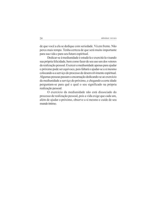 24                                                 adenáuer novaes


de que você a ela se dedique com seriedade. Vá em frente. Não
perca mais tempo. Tenha certeza de que será muito importante
para sua vida e para seu futuro espiritual.
       Dedicar-se à mediunidade é estudá-la e exercitá-la visando
sua própria felicidade, bem como fazer de seu uso um dos vetores
da realização pessoal. Exercer a mediunidade apenas para ajudar
o próximo pode ser equívoco, pois faltará o ajudar-se a si mesmo
colocando-a a serviço do processo de desenvolvimento espiritual.
Algumas pessoas passam a encarnação dedicando-se ao exercício
da mediunidade a serviço do próximo, e chegando a certa idade
perguntam-se para quê e qual o seu significado na própria
realização pessoal.
       O exercício da mediunidade não está dissociado do
processo de realização pessoal, pois a vida exige que cada um,
além de ajudar o próximo, observe a si mesmo e cuide de seu
mundo íntimo.
 