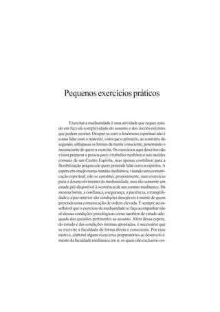 Pequenos exercícios práticos


       Exercitar a mediunidade é uma atividade que requer estu-
do em face da complexidade do assunto e dos inconvenientes
que podem ocorrer. Ocupar-se com o fenômeno espiritual não é
como lidar com o material, visto que o primeiro, ao contrário do
segundo, ultrapassa os limites da mente consciente, penetrando o
inconsciente de quem o exercita. Os exercícios aqui descritos não
visam preparar a pessoa para o trabalho mediúnico nos moldes
comuns de um Centro Espírita, mas apenas contribuir para a
flexibilização psíquica de quem pretende lidar com os espíritos. A
espera em oração numa reunião mediúnica, visando uma comuni-
cação espiritual, não se constitui, propriamente, num exercício
para o desenvolvimento da mediunidade, mas tão somente um
estado pré-disponível à ocorrência de um contato mediúnico. Da
mesma forma, a confiança, a segurança, a paciência, a tranqüili-
dade e a paz interior são condições desejáveis à mente de quem
pretenda uma comunicação de ordem elevada. É sempre acon-
selhável que o exercício da mediunidade se faça acompanhar não
só dessas condições psicológicas como também de estudo ade-
quado das questões pertinentes ao assunto. Além dessa espera,
do estudo e das condições íntimas apontadas, é necessário que
se exercite a faculdade de forma direta e consciente. Por esse
motivo, elaborei alguns exercícios preparatórios ao desenvolvi-
mento da faculdade mediúnica em si, os quais não excluem o es-
 