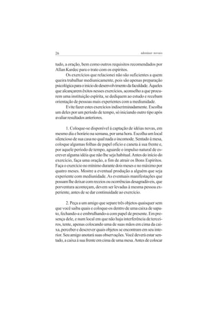 26                                                  adenáuer novaes


tudo, a oração, bem como outros requisitos recomendados por
Allan Kardec para o trato com os espíritos.
      Os exercícios que relacionei não são suficientes a quem
queira trabalhar mediunicamente, pois são apenas preparação
psicológica para o inicio do desenvolvimento da faculdade. Àqueles
que alcançarem êxitos nesses exercícios, aconselho a que procu-
rem uma instituição espírita, se dediquem ao estudo e recebam
orientação de pessoas mais experientes com a mediunidade.
      Evite fazer estes exercícios indiscriminadamente. Escolha
um deles por um período de tempo, só iniciando outro tipo após
avaliar resultados anteriores.

       1. Coloque-se disponível à captação de idéias novas, em
mesmo dia e horário na semana, por uma hora. Escolha um local
silencioso de sua casa no qual nada o incomode. Sentado à mesa,
coloque algumas folhas de papel ofício e caneta à sua frente e,
por aquele período de tempo, aguarde o impulso natural de es-
crever alguma idéia que não lhe seja habitual. Antes do início do
exercício, faça uma oração, a fim de atrair os Bons Espíritos.
Faça o exercício no mínimo durante dois meses e no máximo por
quatro meses. Mostre a eventual produção a alguém que seja
experiente com mediunidade. As eventuais manifestações que
possam lhe deixar com receios ou ocorrências desagradáveis, que
porventura aconteçam, devem ser levadas à mesma pessoa ex-
periente, antes de se dar continuidade ao exercício.

       2. Peça a um amigo que separe três objetos quaisquer sem
que você saiba quais e coloque-os dentro de uma caixa de sapa-
to, fechando-a e embrulhando-a com papel de presente. Em pre-
sença dele, e num local em que não haja interferência de tercei-
ros, tente, apenas colocando uma de suas mãos em cima da cai-
xa, perceber e descrever quais objetos se encontram em seu inte-
rior. Seu amigo anotará suas observações. Você deverá estar sen-
tado, a caixa à sua frente em cima de uma mesa. Antes de colocar
 
