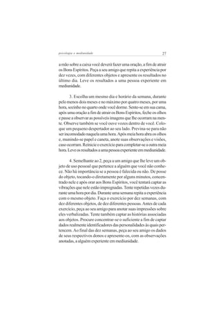 psicologia e mediunidade                                      27


a mão sobre a caixa você deverá fazer uma oração, a fim de atrair
os Bons Espíritos. Peça a seu amigo que repita a experiência por
dez vezes, com diferentes objetos e apresente os resultados no
último dia. Leve os resultados a uma pessoa experiente em
mediunidade.

       3. Escolha um mesmo dia e horário da semana, durante
pelo menos dois meses e no máximo por quatro meses, por uma
hora, sozinho no quarto onde você dorme. Sente-se em sua cama,
após uma oração a fim de atrair os Bons Espíritos, feche os olhos
e passe a observar as possíveis imagens que lhe ocorram na men-
te. Observe também se você ouve vozes dentro de você. Colo-
que um pequeno despertador ao seu lado. Previna-se para não
ser incomodado naquela uma hora. Após meia hora abra os olhos
e, munindo-se papel e caneta, anote suas observações e visões,
caso ocorram. Reinicie o exercício para completar-se a outra meia
hora. Leve os resultados a uma pessoa experiente em mediunidade.

       4. Semelhante ao 2, peça a um amigo que lhe leve um ob-
jeto de uso pessoal que pertence a alguém que você não conhe-
ce. Não há importância se a pessoa é falecida ou não. De posse
do objeto, tocando-o diretamente por alguns minutos, concen-
trado nele e após orar aos Bons Espíritos, você tentará captar as
vibrações que nele estão impregnadas. Tente repetidas vezes du-
rante uma hora por dia. Durante uma semana repita a experiência
com o mesmo objeto. Faça o exercício por dez semanas, com
dez diferentes objetos, de dez diferentes pessoas. Antes de cada
exercício, peça ao seu amigo para anotar suas impressões sobre
eles verbalizadas. Tente também captar as histórias associadas
aos objetos. Procure concentrar-se o suficiente a fim de captar
dados realmente identificadores das personalidades às quais per-
tencem. Ao final das dez semanas, peça ao seu amigo os dados
de seus respectivos donos e apresente-os, com as observações
anotadas, a alguém experiente em mediunidade.
 