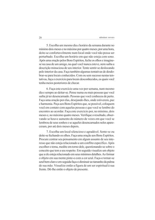 28                                                  adenáuer novaes


       5. Escolha um mesmo dia e horário da semana durante no
mínimo dois meses e no máximo por quatro meses; por uma hora,
deite-se confortavelmente num local onde você não possa ser
perturbado. Escolha um horário em que não esteja com sono.
Após uma oração pelos Bons Espíritos, feche os olhos e imagine-
se na casa de um amigo, na qual você nunca esteve, nem saiba a
descrição minuciosa de seu interior. Tente sentir-se deslocando
pelo interior da casa. Faça também algumas tentativas de desdo-
brar-se para locais conhecidos. Com ou sem sucesso nestas ten-
tativas, faça o exercício para locais desconhecidos, os quais você
tenha meios posteriores de checar.
       6. Faça este exercício uma vez por semana, num mesmo
dia e sempre ao deitar-se. Pense numa ou mais pessoas que você
saiba já ter desencarnado. Pessoas que você conheceu de perto.
Faça uma oração por elas, desejando-lhes, onde estiverem, paz
e harmonia. Peça aos Bons Espíritos que, se possível, coloquem
você em contato com aquelas pessoas e que você se lembre do
encontro ao acordar. Faça este exercício por, no mínimo, dois
meses e, no máximo quatro meses. Verifique o resultado, obser-
vando se houve aumento do número de vezes em que você se
lembrou de seus sonhos e se aqueles desencarnados neles apare-
ceram, por até dois meses depois.
       7. Escolha um local silencioso e agradável. Sente-se ou
deite-se fechando os olhos. Faça uma oração aos Bons Espíritos.
Procure centrar seu pensamento em algum assunto de seu inte-
resse que não esteja relacionado a um conflito específico. Após
escolher o tema, medite em torno dele, questionando-se sobre o
conceito que tem a seu respeito. Em seguida visualize um objeto
que a ele esteja relacionado em seus mínimos detalhes. Ao formar
o objeto em sua mente pinte-o com a cor azul. Faça-o tornar-se
azul bem claro e em seguida faça-o diminuir ao tamanho da palma
de sua mão. Visualize então a figura de um ser espiritual à sua
frente. Dê-lhe então o objeto de presente.
 