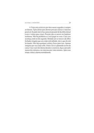 psicologia e mediunidade                                      29


      8. Faça este exercício por dois meses seguidos e sempre
ao dormir. Após deitar para dormir procure relaxar o máximo
possível, ficando imóvel na cama em posição de decúbito dorsal
(com o ventre para cima). Procure não se mexer em hipótese
nenhuma. Não há problema se você pegar no sono. Caso isso
aconteça, tente no dia seguinte. Deitado sem se mexer e de olhos
fechados imagine que seu corpo está subindo, isto é, que ele está
levitando. Não faça qualquer esforço físico para isso. Apenas
imagine que seu corpo sobe. Sinta-o leve e planando acima da
cama. Caso você não durma durante o exercício, faça-o por pelo
menos dez minutos e no máximo por vinte minutos. Após esse
tempo, relaxe e durma normalmente.
 