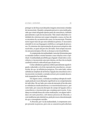 psicologia e mediunidade                                          31


proteger-se da força exercida pelas imagens emocionais oriundas
do inconsciente. Quando o psiquiatra prescreve uma medicação,
sabe que estará atingindo apenas parte da consciência, inibindo
parcialmente a ação do inconsciente. Não estará reduzindo a to-
talidade dos sintomas nem sequer atingindo a causa, em face de
se encontrar ela, na maioria dos casos, no inconsciente. Penetrar
neste requer mais do que uma substância química. É necessário
entendê-lo em sua linguagem simbólica e carregada de proces-
sos. Os sintomas são representações de processos psíquicos não
resolvidos, os quais são por eles aliviados. Será sempre necessá-
ria uma psicoterapia a fim de se alcançar a raiz do problema.
        A compreensão da mediunidade é uma das ferramentas para
se entender melhor a mente humana e suas relações com o espi-
ritual. A mediunidade possibilita que a ligação virtual entre a cons-
ciência e o inconsciente seja mais intensa, em face da excitação
cerebral (cortical e subcortical) que ela provoca.
        Certas substâncias químicas inibem parcialmente aquela li-
gação, reduzindo o nível de exposição da consciência e, em par-
ticular, do ego, às influências psíquicas. Por outro lado, outras
substâncias ampliam de tal forma a ligação da consciência com o
inconsciente excitando a camada cortical, provocando descon-
trole insuportável ao indivíduo.
        Em alguns casos, a retirada ou mudança abrupta de medi-
cação pode provocar alterações significativas no comportamento
do indivíduo. De um lado, por conta da interação já havida entre
as substâncias medicamentosas e os neurotransmissores e, por
outro lado, por causa da alteração do campo de ligação entre a
consciência e o inconsciente que a mudança provocaria. A mu-
dança ou retirada brusca de certas medicações, em alguns indiví-
duos em surto psicótico, sob intenso processo de obsessão, e
com tendências auto-destrutivas, pode provocar a desestruturação
do ego e conseqüente suicídio.
        A obsessão, por via da mediunidade, é componente sem-
pre presente na psicose, pois esta se caracteriza pela abertura
 