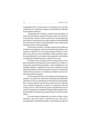 32                                                    adenáuer novaes


inadequada entre o inconsciente e a consciência sem o devido
controle do ego. Tal abertura amplia a sensibilidade do indivíduo
às percepções espirituais.
       A psiquiatria não reconhece, ou pelo menos não aplica, as
técnicas psicoterápicas na descoberta das causas e no tratamen-
to das afecções mentais. Menos ainda fazem os psiquiatras que
não utilizam a desobsessão, pois não reconhecem a possibilidade
da existência dos espíritos e da mediunidade como componentes
sempre presentes na psicopatologia.
       Os processos mentais, excluídos aqueles provocados por
problemas neurológicos, merecem tratamento psicológico, psi-
quiátrico e espiritual. Às vezes requer apenas um deles e, em al-
guns casos, dois ou os três combinados. Saber reconhecer quan-
do um problema deve ser tratado como psiquiátrico, psicológico
ou espiritual é fundamental para a eficácia de sua cura.
       Em alguns casos, nos quais a psicose está presente, a com-
plexa operação de internação da pessoa poderia ser evitada se o
tratamento espiritual fosse utilizado, o qual contribui para o seu
equilíbrio psíquico e espiritual. Em tais casos, a família exerceria
importante papel no tratamento quando assumisse a responsabi-
lidade sobre seu doente e o considerasse também como um sin-
toma da morbidez do grupo.
       Em meus pacientes que se encontram sob tratamento psi-
quiátrico, nos quais noto existir uma contribuição das influências
espirituais aversivas, quando não se torna possível recomendar-
lhes o recurso espírita, costumo fazer orações por eles. Algumas
vezes, quando o psiquiatra é receptivo ao espiritual, entro em
contato com ele, informando-lhe quanto à problemática da ob-
sessão. Em alguns casos, quando há receptividade de algum mem-
bro da família, alerto para que o grupo busque o recurso no Espi-
ritismo.
       Um outro aspecto importante a se colocar é sobre a conta-
minação a que está sujeito o profissional que lida com a
psicopatologia. O profissional médico ou psicólogo que lida com
 