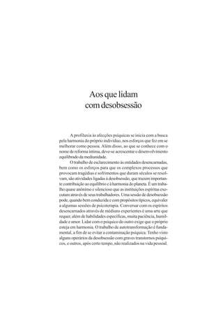 Aos que lidam
               com desobsessão


       A profilaxia às afecções psíquicas se inicia com a busca
pela harmonia do próprio indivíduo, nos esforços que fez em se
melhorar como pessoa. Além disso, ao que se conhece com o
nome de reforma íntima, deve-se acrescentar o desenvolvimento
equilibrado da mediunidade.
       O trabalho de esclarecimento às entidades desencarnadas,
bem como os esforços para que os complexos processos que
provocam tragédias e sofrimentos que duram séculos se resol-
vam, são atividades ligadas à desobsessão, que trazem importan-
te contribuição ao equilíbrio e à harmonia do planeta. É um traba-
lho quase anônimo e silencioso que as instituições espíritas exe-
cutam através de seus trabalhadores. Uma sessão de desobsessão
pode, quando bem conduzida e com propósitos típicos, equivaler
a algumas sessões de psicoterapia. Conversar com os espíritos
desencarnados através de médiuns experientes é uma arte que
requer, além de habilidades específicas, muita paciência, humil-
dade e amor. Lidar com o psíquico do outro exige que o próprio
esteja em harmonia. O trabalho de autotransformação é funda-
mental, a fim de se evitar a contaminação psíquica. Tenho visto
alguns operários da desobsessão com graves transtornos psíqui-
cos, e outros, após certo tempo, não realizados na vida pessoal.
 
