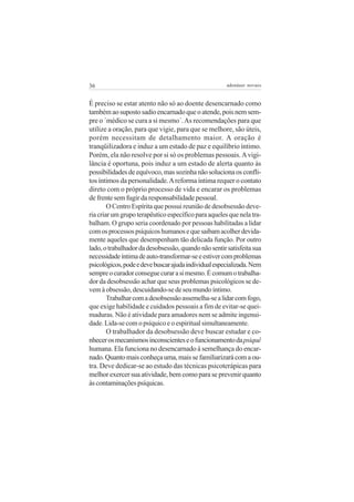 36                                                    adenáuer novaes


É preciso se estar atento não só ao doente desencarnado como
também ao suposto sadio encarnado que o atende, pois nem sem-
pre o ´médico se cura a si mesmo´. As recomendações para que
utilize a oração, para que vigie, para que se melhore, são úteis,
porém necessitam de detalhamento maior. A oração é
tranqüilizadora e induz a um estado de paz e equilíbrio íntimo.
Porém, ela não resolve por si só os problemas pessoais. A vigi-
lância é oportuna, pois induz a um estado de alerta quanto às
possibilidades de equívoco, mas sozinha não soluciona os confli-
tos íntimos da personalidade. A reforma íntima requer o contato
direto com o próprio processo de vida e encarar os problemas
de frente sem fugir da responsabilidade pessoal.
        O Centro Espírita que possui reunião de desobsessão deve-
ria criar um grupo terapêutico específico para aqueles que nela tra-
balham. O grupo seria coordenado por pessoas habilitadas a lidar
com os processos psíquicos humanos e que saibam acolher devida-
mente aqueles que desempenham tão delicada função. Por outro
lado, o trabalhador da desobsessão, quando não sentir satisfeita sua
necessidade íntima de auto-transformar-se e estiver com problemas
psicológicos, pode e deve buscar ajuda individual especializada. Nem
sempre o curador consegue curar a si mesmo. É comum o trabalha-
dor da desobsessão achar que seus problemas psicológicos se de-
vem à obsessão, descuidando-se de seu mundo íntimo.
        Trabalhar com a desobsessão assemelha-se a lidar com fogo,
que exige habilidade e cuidados pessoais a fim de evitar-se quei-
maduras. Não é atividade para amadores nem se admite ingenui-
dade. Lida-se com o psíquico e o espiritual simultaneamente.
        O trabalhador da desobsessão deve buscar estudar e co-
nhecer os mecanismos inconscientes e o funcionamento da psiquê
humana. Ela funciona no desencarnado à semelhança do encar-
nado. Quanto mais conheça uma, mais se familiarizará com a ou-
tra. Deve dedicar-se ao estudo das técnicas psicoterápicas para
melhor exercer sua atividade, bem como para se prevenir quanto
às contaminações psíquicas.
 