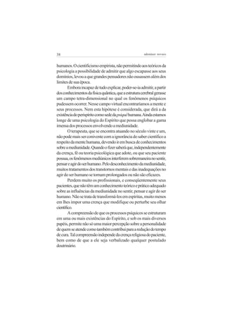 38                                                     adenáuer novaes


humanos. O cientificismo empirista, não permitindo aos teóricos da
psicologia a possibilidade de admitir que algo escapasse aos seus
domínios, levou a que grandes pensadores não ousassem além dos
limites de sua época.
        Embora incapaz de tudo explicar, poder-se-ia admitir, a partir
dos conhecimentos da física quântica, que a estrutura cerebral gerasse
um campo tetra-dimensional no qual os fenômenos psíquicos
pudessem ocorrer. Nesse campo virtual encontraríamos a mente e
seus processos. Nem esta hipótese é considerada, que dirá a da
existência do perispírito como sede da psiquê humana. Ainda estamos
longe de uma psicologia do Espírito que possa englobar a gama
imensa dos processos envolvendo a mediunidade.
        O terapeuta, que se encontra atuando no século vinte e um,
não pode mais ser conivente com a ignorância do saber científico a
respeito da mente humana, devendo ir em busca de conhecimentos
sobre a mediunidade. Quando o fizer saberá que, independentemente
da crença, fé ou teoria psicológica que adote, ou que seu paciente
possua, os fenômenos mediúnicos interferem sobremaneira no sentir,
pensar e agir do ser humano. Pelo desconhecimento da mediunidade,
muitos tratamentos dos transtornos mentais e das inadequações no
agir do ser humano se tornam prolongados ou não são eficazes.
        Perdem muito os profissionais, e conseqüentemente seus
pacientes, que não têm um conhecimento teórico e prático adequado
sobre as influências da mediunidade no sentir, pensar e agir do ser
humano. Não se trata de transformá-los em espíritas, muito menos
em lhes impor uma crença que modifique ou perturbe seu olhar
científico.
        A compreensão de que os processos psíquicos se estruturam
em uma ou mais existências do Espírito, e sob os mais diversos
papéis, permite não só uma maior percepção sobre a personalidade
de quem se atende como também contribui para a redução do tempo
de cura. Tal compreensão independe da crença religiosa do paciente,
bem como de que a ele seja verbalizado qualquer postulado
doutrinário.
 