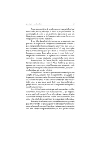 psicologia e mediunidade                                        39


       Trata-se da aquisição de uma ferramenta imprescindível que
otimizará a percepção do que se passa na psiquê humana. Por
comparação, é como se um astrônomo deixasse de usar um
binóculo para observar os fenômenos do universo e o fizesse com
um poderoso telescópio eletrônico.
       É por falta daquele conhecimento que as anamneses são
parciais e os diagnósticos e prognósticos incompletos. Sem ele a
psicoterapia se limita ao aqui e agora, sem levar o indivíduo ao
encontro com o si mesmo a que se referia C. G. Jung. As terapias
breves, bem como aquelas que situam as causas dos conflitos
humanos no corpo físico, vêem apenas ´a ponta do iceberg´.
Desprezar a mediunidade e as experiências acumuladas nas vidas
sucessivas é enxergar o indivíduo com um só olho e com miopia.
       Por enquanto, é o Centro Espírita, cujos fundamentos
teóricos se baseiem nas obras de Allan Kardec e que possua
pessoas que conheçam a psiquê humana, que se encontra mais
apto a acolher os portadores de transtornos mentais, dos quais a
mediunidade seja um dos veículos.
       O Espiritismo encarado apenas como uma religião, ou
simples crença, concorre para o preconceito e a negação de
importantes teses a respeito da psiquê humana. A possibilidade
de aceitar a existência de uma sensibilidade supra-sensorial no
indivíduo, a qual pode contribuir para desestabilizá-lo
psiquicamente, levaria o profissional à compreensão mais precisa
das afecções mentais.
       O indivíduo é muito mais do que aquilo que os cinco sentidos
comportam, pois o pensar é um ato não sensorial. O que ele pensa
e sente contém elementos influenciados não só pelas experiências
acumuladas ao longo de muitos séculos em diversas vidas, bem
como pelas interferências espirituais favorecidas pela mediunidade.
       Em meus atendimentos no consultório tento enxergar meu
paciente com todas as lentes disponíveis a fim de captar o máximo
possível sobre ele mesmo. Faço observações e questionamentos
que nem sempre são por ele entendidos, mas que me trazem
 