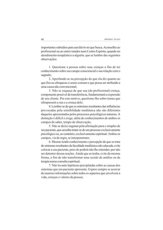 40                                                  adenáuer novaes


importantes subsídios para auxiliá-lo no que busca. Aconselho ao
profissional ou ao entrevistador num Centro Espírita, quando no
atendimento terapêutico a alguém, que se lembre das seguintes
observações:

       1. Questione a pessoa sobre suas crenças a fim de ter
conhecimento sobre seu campo consciencial e sua relação com o
sagrado;
       2. Aprofunde-se na percepção do que ela diz quanto ao
que fira ou ultrapasse o senso comum e que possa ser atribuído a
uma causa não convencional;
       3. Não se esqueça de que sua (do profissional) crença,
componente possível da transferência, fundamentará a expressão
de seu cliente. Por este motivo, questione-lhe sobre temas que
ultrapassem a sua e a crença dele;
       4. Lembre-se de que os sintomas resultantes das influências
provocadas pela sensibilidade mediúnica não são diferentes
daqueles apresentados pelos processos psicológicos naturais. A
distinção é difícil e exige, além de conhecimentos de ambos os
campos de saber, tempo de observação;
       5. Não se deixe enganar pela afirmação pura e simples de
seu paciente, que acredita tratar-se de um processo exclusivamente
psicológico ou, ao contrário, exclusivamente espiritual. Ambos os
campos, via de regra, se interpenetram;
       6. Mesmo tendo conhecimento e percepção de que se trata
de sintomas resultantes da faculdade mediúnica não educada, evite
colocar a seu paciente, pois ele poderá não lhe entender, por não
ser detentor dessas noções. Ainda que as tenha, evite da mesma
forma, a fim de não transformar uma sessão de análise ou de
terapia numa consulta espiritual;
       7. Não levante hipóteses precipitadas sobre as causas dos
sintomas que um paciente apresente. Espere sempre se acercar
de maiores informações sobre todos os aspectos que envolvem a
vida, crenças e valores da pessoa;
 