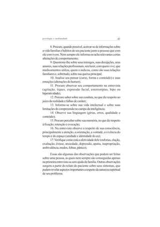 psicologia e mediunidade                                         41


       8. Procure, quando possível, acercar-se de informações sobre
a vida familiar e hábitos de seu paciente junto a pessoas que com
ele convivem. Nem sempre ele informa ou acha relevantes certas
alterações de comportamento;
       9. Questione-lhe sobre seus inimigos, suas decepções, seus
amores, suas relações profissionais, seu lazer, com quem vive, que
medicamentos utiliza, quem o indicou, como são suas relações
familiares e, sobretudo, sobre sua queixa principal;
       10. Analise seu pensar (curso, forma e conteúdo) e suas
emoções (alterações do humor);
       11. Procure observar seu comportamento na entrevista
(agitação, tiques, expressão facial, estereotipias, hipo ou
hiperatividade);
       12. Procure saber sobre sua conduta, no que diz respeito ao
juízo da realidade e falhas de caráter;
       13. Informe-se sobre sua vida intelectual e sobre suas
limitações de compreensão no campo da inteligência;
       14. Observe sua linguagem (gírias, erros, qualidade e
conteúdo);
       15. Procure perceber sobre sua memória, no que diz respeito
à fixação, retenção e evocação;
       16. Na entrevista observe a respeito de sua consciência,
principalmente a atenção, a orientação, a vontade, a vivência do
tempo e do espaço (unidade e identidade do eu);
       17. Verifique como está a afetividade dele (euforias, elação,
exaltação, êxtase, ansiedade, depressão, apatia, inapropriação,
ambivalência, medos, fobias, pânico);

      Essas são algumas das observações que podem ser feitas
sobre uma pessoa, as quais nem sempre são conseguidas apenas
na primeira entrevista ou sem ajuda da família. Outras observações
surgem a partir do relato do paciente sobre seus sintomas, que
podem revelar aspectos importantes a respeito da natureza espiritual
de seu problema.
 