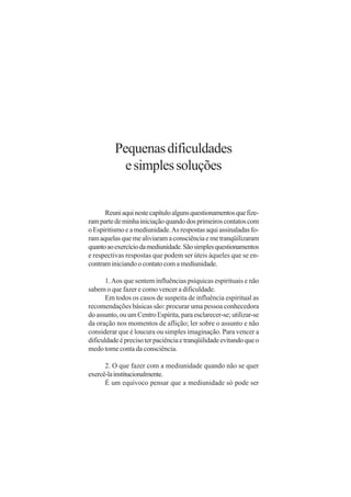 Pequenas dificuldades
            e simples soluções


      Reuni aqui neste capítulo alguns questionamentos que fize-
ram parte de minha iniciação quando dos primeiros contatos com
o Espiritismo e a mediunidade. As respostas aqui assinaladas fo-
ram aquelas que me aliviaram a consciência e me tranqüilizaram
quanto ao exercício da mediunidade. São simples questionamentos
e respectivas respostas que podem ser úteis àqueles que se en-
contram iniciando o contato com a mediunidade.

       1. Aos que sentem influências psíquicas espirituais e não
sabem o que fazer e como vencer a dificuldade.
       Em todos os casos de suspeita de influência espiritual as
recomendações básicas são: procurar uma pessoa conhecedora
do assunto, ou um Centro Espírita, para esclarecer-se; utilizar-se
da oração nos momentos de aflição; ler sobre o assunto e não
considerar que é loucura ou simples imaginação. Para vencer a
dificuldade é preciso ter paciência e tranqüilidade evitando que o
medo tome conta da consciência.

      2. O que fazer com a mediunidade quando não se quer
exercê-la institucionalmente.
      É um equívoco pensar que a mediunidade só pode ser
 