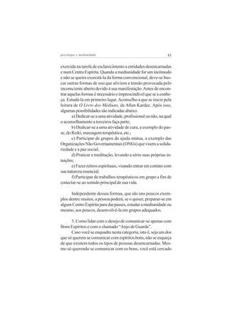 psicologia e mediunidade                                       43


exercida na tarefa de esclarecimento a entidades desencarnadas
e num Centro Espírita. Quando a mediunidade for um incômodo
e não se queira exercitá-la da forma convencional, deve-se bus-
car outras formas de uso que aliviem a tensão provocada pelo
inconsciente aberto devido à sua manifestação. Antes de encon-
trar aquelas formas é necessário e imprescindível que se a conhe-
ça. Estudá-la em primeiro lugar. Aconselho a que se inicie pela
leitura de O Livro dos Médiuns, de Allan Kardec. Após isso,
algumas possibilidades são indicadas abaixo.
       a) Dedicar-se a uma atividade, profissional ou não, na qual
o aconselhamento a terceiros faça parte;
       b) Dedicar-se a uma atividade de cura, a exemplo do pas-
se, do Reiki, massagem terapêutica, etc.;
       c) Participar de grupos de ajuda mútua, a exemplo das
Organizações Não Governamentais (ONGs) que visem a solida-
riedade e a paz social;
       d) Praticar a meditação, levando a sério suas próprias in-
tuições;
       e) Fazer retiros espirituais, visando entrar em contato com
sua natureza essencial;
       f) Participar de trabalhos terapêuticos em grupo a fim de
conectar-se ao sentido principal de sua vida.

      Independente dessas formas, que são uns poucos exem-
plos dentre muitos, a pessoa poderá, se o quiser, preparar-se em
algum Centro Espírita para dar passes, estudar a mediunidade ou
mesmo, aos poucos, desenvolvê-la em grupos adequados.

      3. Como lidar com o desejo de comunicar-se apenas com
Bons Espíritos e com o chamado “Anjo de Guarda”.
      Caso você se enquadre nesta categoria, isto é, seja um dos
que só querem se comunicar com espíritos bons, não se esqueça
de que existem todos os tipos de pessoas desencarnadas. Mes-
mo só querendo se comunicar com os bons, você está cercado
 