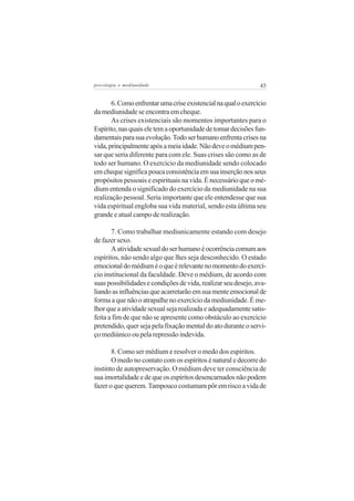 psicologia e mediunidade                                       45


       6. Como enfrentar uma crise existencial na qual o exercício
da mediunidade se encontra em cheque.
       As crises existenciais são momentos importantes para o
Espírito, nas quais ele tem a oportunidade de tomar decisões fun-
damentais para sua evolução. Todo ser humano enfrenta crises na
vida, principalmente após a meia idade. Não deve o médium pen-
sar que seria diferente para com ele. Suas crises são como as de
todo ser humano. O exercício da mediunidade sendo colocado
em cheque significa pouca consistência em sua inserção nos seus
propósitos pessoais e espirituais na vida. É necessário que o mé-
dium entenda o significado do exercício da mediunidade na sua
realização pessoal. Seria importante que ele entendesse que sua
vida espiritual engloba sua vida material, sendo esta última seu
grande e atual campo de realização.

       7. Como trabalhar mediunicamente estando com desejo
de fazer sexo.
       A atividade sexual do ser humano é ocorrência comum aos
espíritos, não sendo algo que lhes seja desconhecido. O estado
emocional do médium é o que é relevante no momento do exercí-
cio institucional da faculdade. Deve o médium, de acordo com
suas possibilidades e condições de vida, realizar seu desejo, ava-
liando as influências que acarretarão em sua mente emocional de
forma a que não o atrapalhe no exercício da mediunidade. É me-
lhor que a atividade sexual seja realizada e adequadamente satis-
feita a fim de que não se apresente como obstáculo ao exercício
pretendido, quer seja pela fixação mental do ato durante o servi-
ço mediúnico ou pela repressão indevida.

       8. Como ser médium e resolver o medo dos espíritos.
       O medo no contato com os espíritos é natural e decorre do
instinto de autopreservação. O médium deve ter consciência de
sua imortalidade e de que os espíritos desencarnados não podem
fazer o que querem. Tampouco costumam pôr em risco a vida de
 