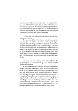 46                                                   adenáuer novaes


seus médiuns. A melhor maneira de reduzir o medo é enfrentan-
do-o com determinação e confiança em Deus. Entendendo que
os espíritos são pessoas tão comuns como o próprio médium,
talvez ele diminua seu medo na medida que for se conscientizando
da falibilidade e fragilidade deles. É importante que o médium não
atribua tanto poder aos espíritos desencarnados.

       9. Como lidar com o deslumbramento decorrente do con-
tato com os espíritos.
       É comum ao médium iniciante, ao receber boas e elogiosas
comunicações dos espíritos, deslumbrar-se e achar que é um pri-
vilegiado. Não sabe ele que esse fato pode ser o começo de uma
grande e solitária responsabilidade. É importante que o médium
se conscientize de que é um intermediário dos espíritos e que a
qualidade do que recebe, embora tenha sua contribuição, deverá
ser submetida ao juízo crítico de pessoas mais experientes, para
sua própria segurança. Para lidar melhor com o deslumbramento,
deve o médium sempre submeter a outrem as comunicações que
recebe.

       10. Como lidar com aquelas pessoas interessadas em ob-
ter mensagens de desencarnados, que não sabem que isto
independe do médium.
       É muito importante para o médium que ele seja transparente
no exercício de sua mediunidade. Deve sempre que necessário
esclarecer às pessoas sobre como funcionam as comunicações dos
espíritos. Dizer-lhes que não se tem o domínio sobre a vida dos
espíritos e que, mesmo que queiram se comunicar, nem sempre o
conseguem. A quem lhe pede, recomendar paciência e explicar a
importância da oração em favor da pessoa desencarnada, dando a
entender que o ciclo dela na Terra já se findou. Fundamental é ter-
se a humildade de admitir a incapacidade de obter o que se pede
devido ao livre arbítrio dos espíritos e, quando for o caso, a de-
pender das restrições do tipo de mediunidade que se possui.
 