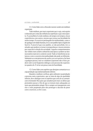 psicologia e mediunidade                                       47


       11. Como lidar com a obsessão mesmo sendo um médium
experiente.
       Todo médium, por mais experiente que o seja, está sujeito
à obsessão por conta das influências espirituais a que está expos-
to. É aconselhável a todo médium, de tempos em tempos, trocar
experiências com outros, mesmo que exerça sua faculdade há
muito tempo. O exercício prolongado da mediunidade, como o
de qualquer atividade humana, leva a um padrão típico (rígido) de
fazê-lo. É possível que esse padrão, se não percebido, leve a
atitudes que podem se tornar extemporâneas e inconvenientes
por causa da evolução da sociedade. Aqueles comportamentos
são válidos num cenário cultural de uma época e podem ser des-
necessários num novo contexto social. Tudo se transforma na na-
tureza e com o exercício da mediunidade não pode ser diferente.
Submeter-se a um processo de análise psicoterapêutica faz bem
a qualquer pessoa, mas se o médium experiente não o fizer, po-
derá valer-se de freqüentes diálogos com pessoas tão experien-
tes quanto ele. É só ter um pouco mais de humildade.

       12. Como lidar com espíritos que desejam comunicar-se e
cuja produção seja intelectualmente inferior.
       Quando o médium verificar, após submeter sua produção
a pessoas mais experientes, que se trata de algo de qualidade
inferior, deve dialogar com os espíritos que com ele se comuni-
cam orientando-lhes para que amadureçam mais as idéias que
pretendem passar a fim de que se tornem mais adequadas ao
meio que pretendem atingir. Deve sempre ser transparente com
eles e estar preparado para não postergar a decisão de parar
com o exercício, se for o caso.
 