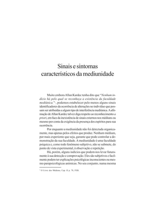 Sinais e sintomas
    característicos da mediunidade


       Muito embora Allan Kardec tenha dito que “Nenhum in-
dício há pelo qual se reconheça a existência da faculdade
mediúnica.” , podemos estabelecer pelo menos alguns sinais
                  3


identificadores da ocorrência de alterações no indivíduo que pos-
sam ser atribuídas a algum tipo de interferência mediúnica. A afir-
mação de Allan Kardec talvez diga respeito ao reconhecimento a
priori, em face da inexistência de sinais externos nos médiuns ou
mesmo por conta da exigência da presença dos espíritos para sua
ocorrência.
       Por enquanto a mediunidade não foi detectada organica-
mente, mas apenas pelos efeitos que produz. Nenhum médium,
por mais experiente que seja, garante que pode controlar a de-
monstração da sua faculdade. A mediunidade é uma faculdade
psíquica e, como todo fenômeno subjetivo, não se submete, do
ponto de vista experimental, à observação e repetição.
       Há, porém, alguns indícios que podem nos levar futura-
mente à sua detecção e comprovação. Eles são subjetivos e facil-
mente podem ter explicações psicológicas inconscientes ou mes-
mo parapsicológicas anímicas. No seu conjunto, numa mesma
3
    O Livro dos Médiuns, Cap. II p. 78, FEB.
 