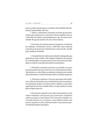 psicologia e mediunidade                                          49


pessoa, podem apontar para a existência da faculdade denomi-
nada de mediunidade. São eles:
      1. Idéias e sentimentos inusitados na forma de pressenti-
mentos que acabam por se concretizar. Ocorre também como se
o indivíduo já soubesse antecipadamente o que irá ocorrer, per-
mitindo-lhe agir de acordo com uma certeza interna;

       2. Forte dose de intuição quanto às pequenas ocorrências
do cotidiano. Geralmente coloca o indivíduo num estado de
consciência de quem tem o domínio dos eventos do dia, sem lhe
gerar qualquer ansiedade;

      3. Arrependimentos tardios após atitudes inadequadas que
poderiam ter sido evitadas. São situações freqüentes de ausência
de vontade própria, nas quais parece haver uma outra personali-
dade no controle, trazendo desconforto momentâneo;

       4. Alterações constantes na forma, no conteúdo e no curso
dos pensamentos promovendo desvio na elaboração das idéias.
Apresentam-se como falhas ou ausências no pensar, provocando
sérias alterações na vida profissional, afetiva e familiar da pessoa;

       5. Alterações orgânicas e da senso-percepção não atribu-
íveis a fatores funcionais nem a interferências psicossomáticas.
Tais alterações podem ir do desconforto orgânico a alterações
significativas nos cinco sentidos físicos, os quais podem se tornar
hipo ou hiper-sensíveis;

        6. Ocorrências repetitivas de sonhos premonitórios ou de
sonhos freqüentes com pessoas que já morreram. Freqüentes
sonhos nos quais eventos futuros são vistos pelo sonhador, en-
volvendo terceiros ou a si mesmo, como também sonhos com
pessoas, parentes ou não, já desencarnados e que parecem que-
rer transmitir alguma mensagem;
 