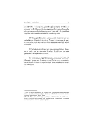 psicologia e mediunidade                                                           51


do indivíduo e à sua revelia. Quando, após a simples atividade de
escrever ou de falar em público, a pessoa observa ou alguém lhe
diz que o que produziu é de excelente conteúdo e de qualidade
superior aos conhecimentos intelectuais que possui.

       14. Obtenção de índices acima dos níveis aceitáveis nas
cartas Zenner . Quando feito o teste Zenner, o percentual de acer-
                4


tos na retro-cognição e na pré-cognição apresenta níveis acima
da média;

     15.Achados psicométricos em experiências típicas. Quan-
                                          5


do o índice de acertos nos detalhes de objetos no teste
psicométrico é superior ao normal;

      16. Constantes experiências emocionais de “déjà vü”.
Quando a pessoa tem freqüentes experiências emocionais de ter
estado em determinados lugares antes, sem conscientemente tê-
los conhecido.




4
  Teste que utiliza um baralho de 25 cartas com cinco naipes (linhas onduladas,
círculo, quadrado, estrela e cruz) para identificar as faculdades paranormais de retro-
cognição, pré-cognição, dentre outras.
5
  Vem de Psicometria, faculdade que permite ao indivíduo entrar em contato com a
história pregressa do objeto que toca, captando-lhe as vibrações dos eventos que
ocorreram em seu entorno, nele impregnadas.
 
