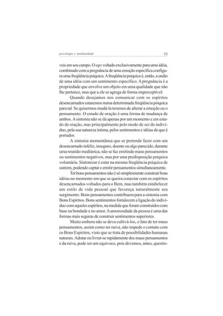 psicologia e mediunidade                                        53


veis em seu campo. O ego voltado exclusivamente para uma idéia,
combinado com a pregnância de uma emoção específica configu-
ra uma freqüência psíquica. A freqüência psíquica é, então, a união
de uma idéia com um sentimento específico. A pregnância é a
propriedade que envolve um objeto em uma qualidade que não
lhe pertence, mas que a ele se agrega de forma imperceptível.
       Quando desejamos nos comunicar com os espíritos
desencarnados estaremos numa determinada freqüência psíquica
para tal. Se quisermos mudá-la teremos de alterar a emoção ou o
pensamento. O estado de oração é uma forma de mudança de
ambos. A sintonia não se dá apenas por um momento e em esta-
do de oração, mas principalmente pelo modo de ser do indiví-
duo, pela sua natureza íntima, pelos sentimentos e idéias de que é
portador.
       A sintonia momentânea que se pretende fazer com um
desencarnado infeliz, inseguro, doente ou algo parecido, durante
uma reunião mediúnica, não se faz emitindo maus pensamentos
ou sentimentos negativos, mas por uma predisposição psíquica
voluntária. Sintonizar é estar na mesma freqüência psíquica de
outrem, podendo captar e emitir pensamentos simultaneamente.
       Ter bons pensamentos não é só simplesmente construir boas
idéias no momento em que se queira conectar com os espíritos
desencarnados voltados para o Bem, mas também estabelecer
um estilo de vida pessoal que favoreça naturalmente seu
surgimento. Bons pensamentos contribuem para a sintonia com
Bons Espíritos. Bons sentimentos fortalecem a ligação do indiví-
duo com aqueles espíritos, na medida que foram construídos com
base na bondade e no amor. A amorosidade da pessoa é uma das
formas mais seguras de construir sentimentos superiores.
       Muito embora não se deva cultivá-los, o fato de ter maus
pensamentos, assim como ter raiva, não impede o contato com
os Bons Espíritos, visto que se trata de possibilidades humanas
naturais. Adotar ou livrar-se rapidamente dos maus pensamentos
e da raiva, pode ser um equívoco, pois devemos, antes, questio-
 