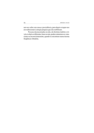 54                                                   adenáuer novaes


nar-nos sobre sua causa e procedência, para depois ocupar-nos
em redirecionar a energia psíquica que eles mobilizam.
       Pessoas desencarnadas ou não, de distintas índoles e ní-
veis evolutivos diferentes, boas ou más, podem sintonizar-se, cons-
ciente ou inconscientemente, quando se encontram numa mesma
freqüência vibratória.
 