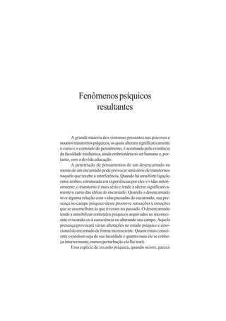 Fenômenos psíquicos
               resultantes


       A grande maioria dos sintomas presentes nas psicoses e
noutros transtornos psíquicos, os quais alteram significativamente
o curso e o conteúdo do pensamento, é acentuada pela existência
da faculdade mediúnica, ainda embrionária no ser humano e, por-
tanto, sem a devida educação.
       A penetração de pensamentos de um desencarnado na
mente de um encarnado pode provocar uma série de transtornos
naquele que recebe a interferência. Quando há uma forte ligação
entre ambos, estruturada em experiências por eles vividas anteri-
ormente, o transtorno é mais sério e tende a alterar significativa-
mente o curso das idéias do encarnado. Quando o desencarnado
teve alguma relação com vidas passadas do encarnado, sua pre-
sença no campo psíquico deste promove sensações e emoções
que se assemelham às que tiveram no passado. O desencarnado
tende a sensibilizar conteúdos psíquicos arquivados no inconsci-
ente evocando-os à consciência ou alterando seu campo. Aquela
presença provocará várias alterações no estado psíquico e emo-
cional do encarnado de forma inconsciente. Quanto mais consci-
ente o médium seja de sua faculdade e quanto mais ele se conhe-
ça interiormente, menos perturbação ela lhe trará.
       Essa espécie de invasão psíquica, quando ocorre, parece
 