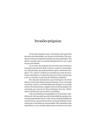 Invasões psíquicas


       As invasões psíquicas a que o ser humano está sujeito não
decorrem da mediunidade, mas são por ela facilitadas. São ocor-
rências comuns no psiquismo humano sem serem patologias. São
idéias e emoções que se conectam abruptamente ao ego, o qual
fica por elas afetado.
       As invasões são irrupções inconscientes que assomam à
consciência por força de fortes e densos complexos estruturados
em vidas passadas, que podem promover graves transtornos psí-
quicos. Os complexos podem ser acionados por conta de meca-
nismos automáticos, os quais decorrem de eventos externos que
a eles se conectam, ou por força de influências espirituais.
       São afecções do psiquismo cuja erradicação é de difícil
alcance em face das íntimas conexões internas. O ego conectado
a um forte complexo, terá dificuldade dele desligar-se sem ajuda
externa. Da mesma forma, a ligação entre um desencarnado e um
encarnado, por causa de um forte sentimento entre eles, dificil-
mente é desfeita sem que um deles se modifique.
       Todo ser humano possui guardadas no inconsciente, expe-
riências de vidas passadas que, pela intensidade da energia emo-
cional gerada quando foram vividas, ficam emitindo freqüências
características, que permitem atrair (ou são percebidas) outras
mentes que se encontram no mesmo padrão. São exatamente essas
experiências e suas emoções típicas que revestem nosso modo
 