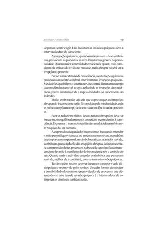 psicologia e mediunidade                                        59


de pensar, sentir e agir. Elas facultam as invasões psíquicas sem a
intervenção da vida consciente.
       As irrupções psíquicas, quando mais intensas e desequilibra-
das, provocam as psicoses e outros transtornos graves da perso-
nalidade. Quanto maior a intensidade emocional e quanto mais cons-
ciente ela tenha sido vivida no passado, mais abrupta poderá ser a
irrupção no presente.
       Por ser uma extensão da consciência, as alterações químicas
provocadas no córtex cerebral interferem nas irrupções psíquicas.
Medicações que inibem o sistema nervoso central diminuem o campo
da consciência acessível ao ego, reduzindo as irrupções da consci-
ência, porém limitam a vida e as possibilidades de crescimento do
indivíduo.
       Muito embora não seja ela que as provoque, as irrupções
abruptas do inconsciente serão favorecidas pela mediunidade, cuja
existência amplia o campo de acesso da consciência ao inconscien-
te.
       Para se reduzir os efeitos dessas naturais irrupções deve-se
buscar trazer equilibradamente os conteúdos inconscientes à cons-
ciência. Expressar o inconsciente é fundamental ao desenvolvimen-
to psíquico do ser humano.
       A expressão adequada do inconsciente, buscando entender
o mito pessoal que vivencia, os processos repetitivos, os padrões
de comportamento pessoal, os símbolos e rituais adotados na vida,
contribuem para a redução das irrupções abruptas do inconsciente.
A compreensão destes processos e a busca de seu significado trans-
cendente levarão à manifestação do inconsciente sob o controle do
ego. Quanto mais o indivíduo entender os símbolos que permeiam
sua vida, melhor ele a conduzirá, com ou sem as invasões psíquicas.
       Tais invasões podem ocorrer durante o sono por via do alí-
vio psíquico promovido pelos sonhos. Uma das formas de se evitar
a possibilidade dos sonhos serem veículos de processos que de-
sencadeiem esse tipo de invasão psíquica é o hábito salutar de in-
terpretar os símbolos contidos neles.
 