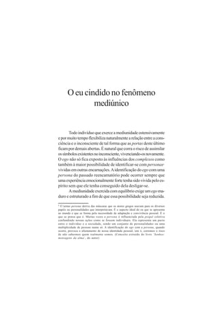 O eu cindido no fenômeno
               mediúnico


       Todo indivíduo que exerce a mediunidade ostensivamente
e por muito tempo flexibiliza naturalmente a relação entre a cons-
ciência e o inconsciente de tal forma que as portas deste último
ficam por demais abertas. É natural que corra o risco de assimilar
os símbolos existentes no inconsciente, vivenciando-os novamente.
O ego não só fica exposto às influências dos complexos como
também à maior possibilidade de identificar-se com personas                       6


vividas em outras encarnações. A identificação do ego com uma
persona do passado reencarnatório pode ocorrer sempre que
uma experiência emocionalmente forte tenha sido vivida pelo es-
pírito sem que ele tenha conseguido dela desligar-se.
       A mediunidade exercida com equilíbrio exige um ego ma-
duro e estruturado a fim de que essa possibilidade seja reduzida.
6
 O termo persona deriva das máscaras que os atores gregos usavam para os diversos
papéis ou personalidades que interpretavam. É o aspecto ideal do eu que se apresenta
ao mundo e que se forma pela necessidade de adaptação e convivência pessoal. É o
que se pensa que é. Muitas vezes a persona é influenciada pela psiquê coletiva
confundindo nossas ações como se fossem individuais. Ela representa um pacto
entre o indivíduo e a sociedade, sendo um conjunto de personalidades ou uma
multiplicidade de pessoas numa só. A identificação do ego com a persona, quando
ocorre, provoca o afastamento de nossa identidade pessoal, isto é, corremos o risco
de não sabermos quem realmente somos. (Conceito extraído do livro ´Sonhos:
mensagens da alma´, do autor)
 