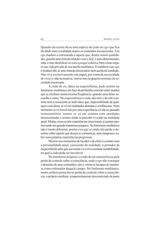 62                                                   adenáuer novaes


Quando ela ocorre dá-se uma espécie de cisão no ego que fica
dividido entre a realidade atual e os conteúdos inconscientes. Um
ego maduro e estruturado é aquele que, dentre outras qualida-
des, guarda uma estreita relação com o Self, é auto-determinado,
sabe evitar identificar-se com a psiquê coletiva, bem como sepa-
ra sua vida privada de sua tarefa mediúnica. O médium cujo ego
é maduro não se auto-intitula missionário nem aceita tal condição.
Não vive exclusivamente este papel, por conta da necessidade
de viver a vida na matéria, imerso nas ocupações normais da so-
ciedade encarnada.
       A cisão do eu, típica na esquizofrenia, pode ocorrer no
fenômeno mediúnico em face da profunda conexão entre mentes
que se alinham numa mesma freqüência, quando uma delas su-
cumbe à outra. Na esquizofrenia a cisão não tem o devido con-
trole nem é consciente ao indivíduo, que, impossibilitado de qual-
quer coisa fazer, se vê em realidades distintas e conflituosas. Num
momento se vê envolvido por uma experiência vivida no passado
reencarnatório, noutro se vê em contato com entidades
desencarnadas e noutro ainda se percebe vivendo na realidade
atual. Muitas vezes as três experiências emocionais se juntam pro-
movendo um grande transtorno psíquico. No fenômeno mediúnico
não é muito diferente, porém o eu que se cinde não perde o do-
mínio sobre aquele que deseja se comunicar, nem tampouco so-
bre suas próprias experiências pregressas.
       Mesmo nos momentos de lucidez e de efetivo contato com
a personalidade atual, consciente da realidade, o portador da
esquizofrenia sabe que sua mente vive em constante instabilidade,
na qual a cisão pode ser inevitável.
       No transtorno psíquico, a cisão do eu caracteriza-se pela
perda do controle sobre a consciência, onde o ego não consegue
o domínio de seus conteúdos, isto é, torna-se incapaz de manter-
se como ordenador daquele campo. No fenômeno mediúnico,
muito embora possa haver perda do controle sobre a consciên-
cia, o próprio médium, temporariamente desconectado de parte
 
