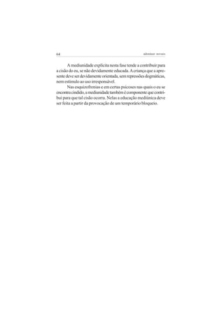 64                                                 adenáuer novaes


       A mediunidade explícita nesta fase tende a contribuir para
a cisão do eu, se não devidamente educada. A criança que a apre-
sente deve ser devidamente orientada, sem repressões dogmáticas,
nem estímulo ao uso irresponsável.
       Nas esquizofrenias e em certas psicoses nas quais o eu se
encontra cindido, a mediunidade também é componente que contri-
bui para que tal cisão ocorra. Nelas a educação mediúnica deve
ser feita a partir da provocação de um temporário bloqueio.
 