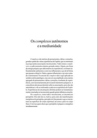 Os complexos autônomos
           e a mediunidade


        Complexos são núcleos de pensamentos, idéias e emoções,
geradas a partir das várias experiências do Espírito, que se estruturam
na psiquê pelas associações inconscientes. Todos temos comple-
xos e, a cada momento estamos gerando outros. Alguns, por força
da energia psíquica que adicionamos às experiências, se tornam su-
ficientemente autônomos e com isso influenciam o ego de tal forma
que passam a dirigi-lo. Outros, apenas influenciam o ego sem contu-
do o dominarem. O conceito de complexo não é aqui aplicado no
sentido restrito patológico, mas sim em sua amplitude como núcleo
agregado de pensamentos, idéias e emoções, resultante de experi-
ências, sem necessariamente provocarem transtornos psíquicos. A
consciência não possui domínio sobre as associações, pois elas são
automáticas e vão se realizando a cada nova experiência do Espíri-
to. Experiências de encarnações distintas podem ser instantanea-
mente conectadas no inconsciente quando geram idênticas emoções.
        Os complexos, como todo o inconsciente, se encontra no
perispírito. Eles não são os chakras, pois estes são manifestações
energéticas do perispírito, perceptíveis fisicamente e que se encon-
tram na superfície do corpo espiritual, tal como a pele no corpo
físico. Com isso quero dizer que o perispírito é psíquico e energético
simultaneamente.
 