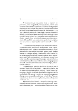 66                                                  adenáuer novaes


       O inconsciente, o qual, como disse, se encontra no
perispírito, como boa parte da psiquê ou mente, contém uma
vasta rede especialmente constituída, cujos nós se interligam pela
semelhança vibracional de emoções. Essa rede foi constituída no
perispírito pelas experiências do Espírito a cada encarnação. Ela
vem sendo arquetipicamente elaborada ao longo da evolução es-
piritual. As tendências comportamentais coletivas proporcionam
experiências que promovem a internalização de conteúdos emo-
cionais, os quais vão se constituindo na parte pessoal do incons-
ciente. O livre arbítrio em contato com as tendências arquetípicas
vai estruturar os aspectos singulares da personalidade no indiví-
duo.
       As experiências de uma pessoa são preenchidas de moti-
vações conscientes, motivações inconscientes, idéias lógicas,
emoções conscientes, emoções inconscientes, sensações corpo-
rais, estímulos externos não percebidos, atitudes ativas, atitudes
inativas e o resultante racional e emocional de cada vivência. Es-
ses componentes, interagindo instantaneamente, geram um con-
junto, de um lado coeso e de outro conectado em suas partes, a
outras emoções de antigas experiências que se assemelham. A
conexão de partes dessas experiências com a energia psíquica
vinculada num tônus emocional a um ou mais arquétipos, caracte-
riza um complexo.
       As experiências, nas quais ocorreram um contato com o
sagrado, o transcendente, o místico, a morte ou a divindade, ao
se associarem no inconsciente, formam complexos que se
conectam a funções específicas do perispírito responsáveis pela
mediunidade. São aquelas experiências que contribuem para as
alterações nas capacidades mediúnicas do indivíduo. Algumas
experiências as desenvolvem e ampliam-nas, outras as bloqueiam
ou atrofiam-nas.
       Quanto mais consideramos o mediúnico como algo sobre-
natural, ou mesmo como um contato com o sagrado, mais estare-
mos contribuindo para a consolidação dos complexos que con-
 