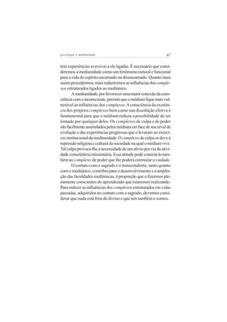 psicologia e mediunidade                                       67


tém experiências aversivas a ele ligadas. É necessário que consi-
deremos a mediunidade como um fenômeno natural e funcional
para a vida do espírito encarnado ou desencarnado. Quanto mais
assim procedermos, mais reduziremos as influências dos comple-
xos estruturados ligados ao mediúnico.
       A mediunidade, por favorecer uma maior conexão da cons-
ciência com o inconsciente, permite que o médium fique mais vul-
nerável às influências dos complexos. A consciência da existên-
cia dos próprios complexos bem como sua dissolução efetiva é
fundamental para que o médium reduza a possibilidade de ser
tomado por qualquer deles. Os complexos de culpa e de poder
são facilmente assimilados pelos médiuns em face de seu nível de
evolução e das experiências pregressas que o levaram ao exercí-
cio institucional da mediunidade. O complexo de culpa se deve à
repressão religiosa e cultural da sociedade na qual o médium vive.
Tal culpa provoca-lhe a necessidade de um alívio por via da ativi-
dade consolatória missionária. Essa atitude pode conectá-lo tam-
bém ao complexo de poder que lhe poderá estimular a vaidade.
       O contato com o sagrado e o transcendente, tanto quanto
com o mediúnico, contribui para o desenvolvimento e a amplia-
ção das faculdades mediúnicas, à proporção que o fizermos ple-
namente conscientes do aprendizado que estaremos realizando.
Para reduzir as influências dos complexos estruturados em vidas
passadas, adquiridos no contato com o sagrado, devemos consi-
derar que nada está fora do divino e que nós também o somos.
 