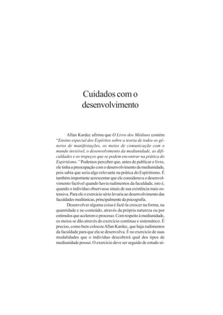 Cuidados com o
               desenvolvimento


       Allan Kardec afirma que O Livro dos Médiuns contém
“Ensino especial dos Espíritos sobre a teoria de todos os gê-
neros de manifestações, os meios de comunicação com o
mundo invisível, o desenvolvimento da mediunidade, as difi-
culdades e os tropeços que se podem encontrar na prática do
Espiritismo.” Podemos perceber que, antes de publicar o livro,
ele tinha a preocupação com o desenvolvimento da mediunidade,
pois sabia que seria algo relevante na prática do Espiritismo. É
também importante acrescentar que ele considerava o desenvol-
vimento factível quando havia rudimentos da faculdade, isto é,
quando o indivíduo observasse sinais de sua existência mais os-
tensiva. Para ele o exercício sério levaria ao desenvolvimento das
faculdades mediúnicas, principalmente da psicografia.
       Desenvolver alguma coisa é fazê-la crescer na forma, na
quantidade e no conteúdo, através da própria natureza ou por
estímulos que acelerem o processo. Com respeito à mediunidade,
os meios se dão através do exercício contínuo e sistemático. É
preciso, como bem colocou Allan Kardec, que haja rudimentos
da faculdade para que ela se desenvolva. É no exercício de suas
modalidades que o indivíduo descobrirá qual dos tipos de
mediunidade possui. O exercício deve ser seguido de estudo sé-
 