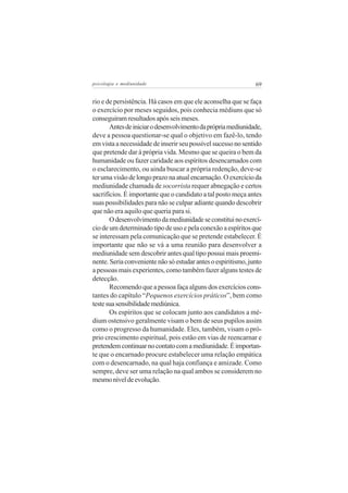 psicologia e mediunidade                                       69


rio e de persistência. Há casos em que ele aconselha que se faça
o exercício por meses seguidos, pois conhecia médiuns que só
conseguiram resultados após seis meses.
       Antes de iniciar o desenvolvimento da própria mediunidade,
deve a pessoa questionar-se qual o objetivo em fazê-lo, tendo
em vista a necessidade de inserir seu possível sucesso no sentido
que pretende dar à própria vida. Mesmo que se queira o bem da
humanidade ou fazer caridade aos espíritos desencarnados com
o esclarecimento, ou ainda buscar a própria redenção, deve-se
ter uma visão de longo prazo na atual encarnação. O exercício da
mediunidade chamada de socorrista requer abnegação e certos
sacrifícios. É importante que o candidato a tal posto meça antes
suas possibilidades para não se culpar adiante quando descobrir
que não era aquilo que queria para si.
       O desenvolvimento da mediunidade se constitui no exercí-
cio de um determinado tipo de uso e pela conexão a espíritos que
se interessam pela comunicação que se pretende estabelecer. É
importante que não se vá a uma reunião para desenvolver a
mediunidade sem descobrir antes qual tipo possui mais proemi-
nente. Seria conveniente não só estudar antes o espiritismo, junto
a pessoas mais experientes, como também fazer alguns testes de
detecção.
       Recomendo que a pessoa faça alguns dos exercícios cons-
tantes do capítulo “Pequenos exercícios práticos”, bem como
teste sua sensibilidade mediúnica.
       Os espíritos que se colocam junto aos candidatos a mé-
dium ostensivo geralmente visam o bem de seus pupilos assim
como o progresso da humanidade. Eles, também, visam o pró-
prio crescimento espiritual, pois estão em vias de reencarnar e
pretendem continuar no contato com a mediunidade. É importan-
te que o encarnado procure estabelecer uma relação empática
com o desencarnado, na qual haja confiança e amizade. Como
sempre, deve ser uma relação na qual ambos se considerem no
mesmo nível de evolução.
 