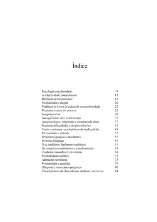 Índice


Psicologia e mediunidade                              9
A subjetividade do mediúnico                         13
Definição de mediunidade                             18
Mediunidade e alegria                                20
Verifique se é hora de cuidar de sua mediunidade     22
Pequenos exercícios práticos                         25
Aos psiquiatras                                      30
Aos que lidam com desobsessão                        35
Aos psicólogos, terapeutas e curadores da alma       37
Pequenas dificuldades e simples soluções             42
Sinais e sintomas característicos da mediunidade     48
Mediunidade e sintonia                               52
Fenômenos psíquicos resultantes                      55
Invasões psíquicas                                   58
O eu cindido no fenômeno mediúnico                   61
Os complexos autônomos e a mediunidade               65
Cuidados com o desenvolvimento                       68
Mediunidade e sonhos                                 72
Alterações somáticas                                 75
Mediunidade e gravidez                               78
Obsessão e transtornos psíquicos                     80
Características da obsessão nos médiuns ostensivos   84
 