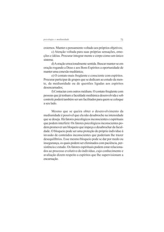 psicologia e mediunidade                                       71


externos. Manter o pensamento voltado aos próprios objetivos;
       c) Atenção voltada para suas próprias sensações, emo-
ções e idéias. Procurar integrar mente e corpo como um único
sistema;
       d) A oração emocionalmente sentida. Buscar manter-se em
oração rogando a Deus e aos Bons Espíritos a oportunidade de
manter uma conexão mediúnica;
       e) O contato mais freqüente e consciente com espíritos.
Procurar participar de grupos que se dedicam ao estudo da men-
te, da mediunidade ou de questões ligadas aos espíritos
desencarnados;
       f) Contactar com outros médiuns. O contato freqüente com
pessoas que já tenham a faculdade mediúnica desenvolvida e sob
controle poderá também ser um facilitador para quem se coloque
a seu lado.

      Mesmo que se queira obter o desenvolvimento da
mediunidade é possível que ela não desabroche na intensidade
que se deseja. Há fatores psicológicos inconscientes e espirituais
que podem interferir. Os fatores psicológicos inconscientes po-
dem promover um bloqueio que impeça o desabrochar da facul-
dade. O bloqueio pode ser uma proteção do próprio indivíduo à
invasão de conteúdos inconscientes que poderiam lhe trazer
desequilíbrios. Esse mesmo bloqueio pode se dar por medo ou
insegurança, os quais podem ser eliminados com paciência, per-
sistência e estudo. Os fatores espirituais podem estar relaciona-
dos ao processo evolutivo do indivíduo, cujo conhecimento e
avaliação dizem respeito a espíritos que lhe supervisionam a
encarnação.
 