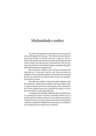 Mediunidade e sonhos


       Os sonhos são produções espontâneas do inconsciente,
sem a participação direta do ego. Eles brotam das conexões psí-
quicas que formam os nós das redes dos complexos. São ex-
pressões do Espírito que aliviam as tensões geradas pelo conjun-
to das emoções das experiências reencarnatórias. Não são qui-
meras nem fantasias, mas legítimas imagens carregadas de signifi-
cado aparentemente incompreensível.
       São resultantes simbólicos das intensas emanações das
experiências vividas pelo espírito, que ficam gravadas no
perispírito. Essas experiências podem ser ocorrências no momento
do sono, da vida atual, de vidas passadas, assim como prognós-
ticos quanto ao futuro.
       Os sonhos que retratam vivências do espírito durante o sono
do corpo físico, contêm menos símbolos e são mais nítidos e lógi-
cos do que aqueles que trazem informações sobre vidas passa-
das. Porém, qualquer que seja o conteúdo dos sonhos, ele sem-
pre terá símbolos a serem decodificados.
       A existência da faculdade mediúnica desenvolvida favore-
ce a produção de sonhos com fraco conteúdo simbólico, pois o
inconsciente dos médiuns ostensivos é mais aberto à consciência.
Tal abertura favorece o alívio natural das tensões inconscientes,
conforme o médium for lidando harmonicamente com os fenôme-
nos resultantes de sua relação com o espiritual.
 