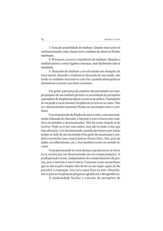 76                                                     adenáuer novaes


       3. Grau de sensibilidade do médium. Quanto mais sensível
mediunicamente, mais chance terá o médium de absorver fluidos
espirituais;
       4. Processos cármicos expiatórios do médium. Quando o
médium possui carmas ligados a doenças, mais facilmente elas se
instalarão;
       5. Descuido do médium e envolvimento em situações de
risco moral. Quando o médium se descuida de sua saúde, não
tendo os cuidados necessários com ela e quando adota práticas
atentatórias à moral e aos bons costumes.

        Em geral, a presença de espíritos desencarnados no cam-
po psíquico de um médium promove a assimilação de perispírito
a perispírito de freqüências típicas aversivas de ambos. O perispírito
de um pode evocar (emular) freqüências aversivas no outro. Não
só o desencarnado transmite fluidos ao encarnado como o con-
trário.
        Essa transmissão de fluidos de um ao outro, convencional-
mente chamada de obsessão, é inerente à convivência entre espí-
ritos encarnados e desencarnados. Não há como impedi-la de
ocorrer. Pode-se evitar seus males, mas não se pode evitar que
haja absorção. Um desencarnado, quando permanece por muito
tempo ao lado de um encarnado (boa parte da encarnação), ten-
derá a assimilar suas características físicas (face, fala, jeito de
andar, envelhecimento, etc.). Isso também ocorre no sentido in-
verso.
        Uma pessoa pode ter uma doença cujo processo se inicie
ou se acelere por um desencarnado em seu campo psíquico. A
predisposição existe, independente do comportamento da pes-
soa, pois é inerente à convivência. Funciona como um perfume
que se cheira pelo simples fato de ter-se um órgão capaz de lhe
perceber a emanação. Isso serve para boas ou más vibrações,
isto é, para as freqüências psíquicas agradáveis e desagradáveis.
        A mediunidade facilita a conexão do perispírito de
 