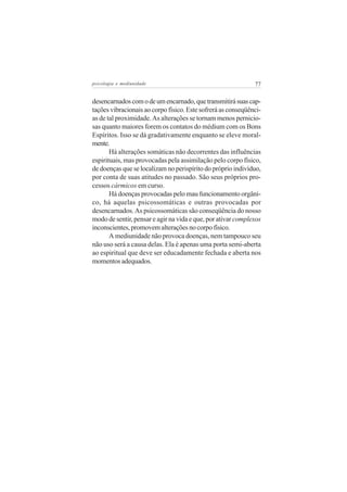 psicologia e mediunidade                                      77


desencarnados com o de um encarnado, que transmitirá suas cap-
tações vibracionais ao corpo físico. Este sofrerá as conseqüênci-
as de tal proximidade. As alterações se tornam menos pernicio-
sas quanto maiores forem os contatos do médium com os Bons
Espíritos. Isso se dá gradativamente enquanto se eleve moral-
mente.
       Há alterações somáticas não decorrentes das influências
espirituais, mas provocadas pela assimilação pelo corpo físico,
de doenças que se localizam no perispírito do próprio indivíduo,
por conta de suas atitudes no passado. São seus próprios pro-
cessos cármicos em curso.
       Há doenças provocadas pelo mau funcionamento orgâni-
co, há aquelas psicossomáticas e outras provocadas por
desencarnados. As psicossomáticas são conseqüência do nosso
modo de sentir, pensar e agir na vida e que, por ativar complexos
inconscientes, promovem alterações no corpo físico.
       A mediunidade não provoca doenças, nem tampouco seu
não uso será a causa delas. Ela é apenas uma porta semi-aberta
ao espiritual que deve ser educadamente fechada e aberta nos
momentos adequados.
 