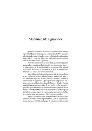 Mediunidade e gravidez


       Qual será a influência do exercício da mediunidade durante
a gravidez? Há porventura alguma contra-indicação? Por enquanto
não há estudos mais profundos sobre a influência da mediunidade
na gravidez e vice-versa. Há referências de aumento de sensibili-
dade da médium durante a gravidez.
       Por tornar a mulher mais sensível emocionalmente é claro
que ampliará suas capacidades intuitivas e emocionais, favore-
cendo o exercício da mediunidade nesse campo. Não afetará
outros tipos de faculdades mediúnicas, as quais independem di-
retamente do estado emocional do médium.
       A gravidez é um fenômeno natural na vida de uma mulher e
seu organismo se prepara adequadamente para que ela ocorra.
As condições especiais de uma gestação alteram o estado de
sensibilidade do organismo e, por algum motivo especial, o esta-
do psíquico geral da mulher. Quando houver o desabrochar da
mediunidade durante a gravidez, deve a mulher avaliar seu estado
psíquico geral a fim de não se confundir e não prejudicar sua
relação com o bebê. O exercício da mediunidade ostensiva pode
contribuir para que o espírito reencarnante venha a se perturbar,
principalmente se seu estado for frágil e inspire cuidados.
       A gravidez não é apenas uma predisposição e interação
orgânica, mas uma interação perispiritual. Além da ligação orgâ-
nica entre mãe e filho há uma ligação de natureza energética entre
 