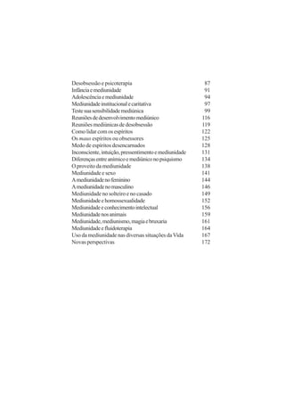 Desobsessão e psicoterapia                              87
Infância e mediunidade                                  91
Adolescência e mediunidade                              94
Mediunidade institucional e caritativa                  97
Teste sua sensibilidade mediúnica                       99
Reuniões de desenvolvimento mediúnico                  116
Reuniões mediúnicas de desobsessão                     119
Como lidar com os espíritos                            122
Os maus espíritos ou obsessores                        125
Medo de espíritos desencarnados                        128
Inconsciente, intuição, pressentimento e mediunidade   131
Diferenças entre anímico e mediúnico no psiquismo      134
O proveito da mediunidade                              138
Mediunidade e sexo                                     141
A mediunidade no feminino                              144
A mediunidade no masculino                             146
Mediunidade no solteiro e no casado                    149
Mediunidade e homossexualidade                         152
Mediunidade e conhecimento intelectual                 156
Mediunidade nos animais                                159
Mediunidade, mediunismo, magia e bruxaria              161
Mediunidade e fluidoterapia                            164
Uso da mediunidade nas diversas situações da Vida      167
Novas perspectivas                                     172
 