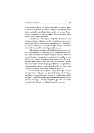 psicologia e mediunidade                                         83


pela obsessão espiritual. Em alguns transtornos relacionados pode-
se observar que se trata de obsessão espiritual. A Psiquiatria teria
muito a aprender com o Espiritismo, porém este terá que desdo-
brar em muito seus princípios para poder efetivamente ajudar àque-
les que se encontram obsedados.
       Acreditar que a Psicologia e a Psiquiatria são capazes, com
os conhecimentos até então por elas resumidos, de resolver os
transtornos psíquicos sem atentar para a obsessão, está na mes-
ma medida equivocada de achar que se pode tratar a obsessão
sem resolver os conflitos psicológicos do indivíduo.
       Não basta encaminhar o obsidiado ao tratamento de pas-
ses e assistir a reuniões espíritas públicas, enquanto se intercede
em seu favor nas reuniões mediúnicas de desobsessão. Acresce a
essas práticas as recomendações de realizar o Evangelho no Lar,
além de que o doente faça a chamada reforma íntima. Por si só,
isso tudo pode ser insuficiente, e na maioria dos casos o é, se não
houver um outro trabalho psicológico de análise dos processos
psíquicos que predispõe o indivíduo à obsessão, tais como: suas
culpas, seus medos, seus complexos inconscientes etc.
       Os tratamentos psicológicos e psiquiátricos, para os gra-
ves transtornos psíquicos, nos quais a obsessão está presente,
são frágeis. Um complementa o outro. O estudo da faculdade
mediúnica e seus efeitos sobre o psiquismo humano serão de gran-
de valia à Psicologia Clínica e à Psiquiatria, que virão a ser, como
pensava Allan Kardec, as verdadeiras ciências da Alma.
 