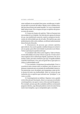 psicologia e mediunidade                                       85


estar confiante em seu próprio bom senso, acredita que os espíri-
tos que dele se acercam são sábios. Muitas vezes o médium acre-
dita que dessa forma está sendo humilde. Às vezes é uma humil-
dade subserviente. Ele se esquece de que os espíritos são pesso-
as como ele mesmo;
       4. Crença em elogios de espíritos. Todo ser humano tem
necessidade de ser elogiado. Isto não decorre apenas do desejo
do ego, mas também por causa de complexos psíquicos incons-
cientes de inferioridade que são ativados. Há espíritos que, para
predominarem sobre certos médiuns, se utilizam maliciosamente
dessa forma de obsessão;
       5. Afastamento de pessoas que emitem opiniões
aproveitáveis. Isso ocorre quando o médium deseja ser exclusivo
em seu grupo, para obter notoriedade no presente ou no futuro.
Torna-se presunçoso quando assim age;
       6. Considerar toda crítica como negativa. Todo ser huma-
no tem dificuldade em aceitar críticas ao que faz. O estar certo é
uma exigência sócio-cultural que impede, à primeira vista, de se
aceitar a crítica, por mais construtiva que seja. O orgulho também
contribui fortemente a isso, pois em geral não se quer para si a
crítica e a inferioridade social;
       7. Uso constante e inoportuno da mediunidade. Esta é a
ocorrência mais comum entre os médiuns, pois ele passa a se
destacar exatamente por ser portador da mediunidade ostensiva.
Na maioria das vezes, ele próprio, por insegurança, sente um for-
te desejo de testar sua mediunidade. Quer ter certeza de que
realmente são os espíritos que realizam seus “prodígios” e, às
vezes, se exibe;
       8. Constrangimento ao médium. Algumas vezes, quando
existe obsessão por fascinação, observa-se pessoas em atitudes
constrangedoras, nas quais o senso crítico pessoal desaparece.
Por exemplo: pessoas que dão escândalos públicos reclamando
pequenos direitos, cuja obtenção poderia ocorrer de outra forma
muito mais tranqüila, e que se arrependem após o ocorrido;
 