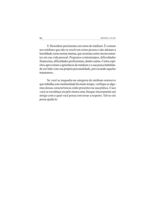 86                                                    adenáuer novaes


       9. Desordens persistentes em torno do médium. É comum
aos médiuns que não se resolvem como pessoa e não adotam a
humildade como norma interna, que ocorram certos inconvenien-
tes em sua vida pessoal. Pequenos contratempos, dificuldades
financeiras, dificuldades profissionais, dentre outras. Certos espí-
ritos aproveitam a ignorância do médium e a sua pouca habilida-
de em lidar com sua própria personalidade, provocando aqueles
transtornos.

       Se você se enquadra na categoria de médium ostensivo
que trabalha com mediunidade há muito tempo, verifique se algu-
mas dessas características estão presentes na sua prática. Caso
você se reconheça em pelo menos uma, busque sinceramente um
amigo com o qual você possa conversar a respeito. Talvez ele
possa ajudá-lo.
 