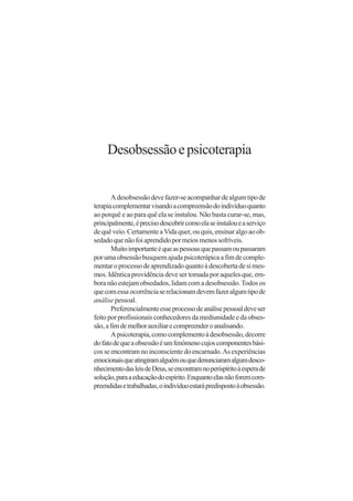 Desobsessão e psicoterapia


       A desobsessão deve fazer-se acompanhar de algum tipo de
terapia complementar visando a compreensão do indivíduo quanto
ao porquê e ao para quê ela se instalou. Não basta curar-se, mas,
principalmente, é preciso descobrir como ela se instalou e a serviço
de quê veio. Certamente a Vida quer, ou quis, ensinar algo ao ob-
sedado que não foi aprendido por meios menos sofríveis.
       Muito importante é que as pessoas que passam ou passaram
por uma obsessão busquem ajuda psicoterápica a fim de comple-
mentar o processo de aprendizado quanto à descoberta de si mes-
mos. Idêntica providência deve ser tomada por aqueles que, em-
bora não estejam obsedados, lidam com a desobsessão. Todos os
que com essa ocorrência se relacionam devem fazer algum tipo de
análise pessoal.
       Preferencialmente esse processo de análise pessoal deve ser
feito por profissionais conhecedores da mediunidade e da obses-
são, a fim de melhor auxiliar e compreender o analisando.
       A psicoterapia, como complemento à desobsessão, decorre
do fato de que a obsessão é um fenômeno cujos componentes bási-
cos se encontram no inconsciente do encarnado. As experiências
emocionais que atingiram alguém ou que denunciaram algum desco-
nhecimento das leis de Deus, se encontram no perispírito à espera de
solução, para a educação do espírito. Enquanto elas não forem com-
preendidas e trabalhadas, o indivíduo estará predisposto à obsessão.
 