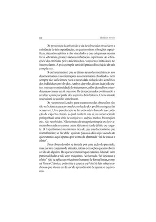 88                                                    adenáuer novaes


        Os processos da obsessão e da desobsessão envolvem a
existência de tais experiências, as quais emitem vibrações especí-
ficas, atraindo espíritos a elas vinculados e que estejam na mesma
faixa vibratória, promovendo as influências espirituais. As vibra-
ções são emitidas pelos núcleos dos complexos instalados no
inconsciente. A psicoterapia será útil para a dissolução de tais
complexos.
        O esclarecimento que se dá nas reuniões mediúnicas aos
desencarnados e as orientações aos encarnados obsidiados, nem
sempre são suficientes para a necessária solução dos conflitos
dos indivíduos envolvidos. Ambos deverão, de um lado e do ou-
tro, merecer continuidade do tratamento, a fim de melhor enten-
derem as causas em si mesmos. Os desencarnados continuarão a
receber ajuda por parte dos espíritos benfeitores. O encarnado
necessitará de auxílio semelhante.
        Os recursos utilizados para tratamento das obsessões não
são suficientes para a completa solução dos problemas que elas
acarretam. Uma psicoterapia se faz necessária baseada na condi-
ção de espírito eterno, o qual contém em si, no inconsciente
perispiritual, uma série de complexos, culpas, medos, frustrações
etc., não resolvidos. Não se trata de uma psicoterapia exclusiva-
mente baseada no carma ou na idéia restrita de débito ou resga-
te. O Espiritismo é muito mais rico do que o reducionismo que
normalmente se faz dele, quando passa a idéia equivocada de
que estamos aqui apenas por conta da chamada “lei de causa e
efeito”.
        Uma obsessão não se instala por uma ação do passado,
mas por um conjunto de atitudes, idéias e emoções que envolvem
a vida de alguém. Há que se entender que estamos lidando com
personalidades e não com máquinas. A chamada “lei de causa e
efeito” não se aplica ao psiquismo humano de forma linear, como
na Física Clássica, pois entre a causa e o efeito há leis misericor-
diosas que atuam em favor do aprendizado de quem se equivo-
cou.
 