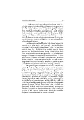 psicologia e mediunidade                                        89


        A confluência entre uma psicoterapia baseada numa psi-
cologia espiritual e o tratamento desobsessivo está por vir, na
medida que a psicologia clínica e o Espiritismo prático avancem.
Uma psicologia espiritual terá que ser profunda a fim de penetrar
no inconsciente e na essência do ser imortal. Certamente não de-
verá ser superficial nem tratar de questões exclusivamente mate-
riais. Terá que se acercar de instrumentos capazes de investigar
as estruturas emocionais no perispírito, trazendo as experiências
ali contidas à luz do ego.
        A psicoterapia espiritual levará o indivíduo ao encontro de
sua natureza atual, isto é, até onde ele chegou com suas
encarnações, a fim de que possa olhar para frente e encontrar um
sentido para sua existência como espírito imortal. Nessa
psicoterapia, analista e analisando, ambos, estarão juntos, face a
face, para que possam crescer no processo. Ela deverá trazer à
tona para consciência do ego, os mecanismos de defesa, os quais
naturalmente ocorrem e que, embora auxiliem nas relações com o
outro, camuflam a verdadeira personalidade. Deverá ser capaz
de proporcionar a descoberta dos potenciais do Espírito, bem
como levá-lo à efetiva transformação e iluminação interiores.
        O Espiritismo prático inserirá, em acréscimo ao tratamento
da desobsessão, atendimentos psicoterápicos individuais e em
grupo, para que o indivíduo encontre um momento para cuidar de
si mesmo e assumir seu próprio destino. Os diálogos entre
encarnado (chamado de “doutrinador” ou “esclarecedor”) e
desencarnado (chamado de “obsessor” ou “perseguidor”) além
de ocorrerem de coração a coração, devem conter questões
profundas dos processos psíquicos do último. O primeiro deverá
ser preparado também em técnicas psicoterápicas adequadas para
que se abram as “feridas” do segundo, com o cuidado e a
habilidade necessários sempre que se lida com o psiquismo
humano. A introdução dessas técnicas não excluirá, de forma
alguma, a boa vontade, o bom senso, o estudo doutrinário,
tampouco o amor no trato com os desencarnados.
 