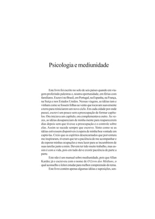 Psicologia e mediunidade


       Este livro foi escrito no solo de seis países quando em via-
gem proferindo palestras e, noutra oportunidade, em férias com
familiares. Escrevi no Brasil, em Portugal, na Espanha, na França,
na Suíça e nos Estados Unidos. Nessas viagens, as idéias iam e
vinham como se fossem folhas ao vento que tocavam suavemente
a terra para reiniciarem um novo ciclo. Em cada cidade por onde
passei, escrevi um pouco sem a preocupação de formar capítu-
los. Ora iniciava um capítulo, ora complementava outro. Às ve-
zes, as idéias desapareciam de minha mente para reaparecerem
dias depois sem que tivesse a preocupação e o controle sobre
elas. Assim se sucede sempre que escrevo. Sinto como se as
idéias estivessem disponíveis à espera de minha boa vontade em
captá-las. Creio que os espíritos desencarnados que porventura
me inspiraram, tiveram que ter a paciência de me acompanhar e
de esperar minhas ocupações e meu lazer para se incumbirem de
suas tarefas junto a mim. Devem ter tido muito trabalho, mas as-
sim é com a vida, pois em tudo deve existir paciência de parte a
parte.
       Este não é um manual sobre mediunidade, pois que Allan
Kardec já o escreveu com o nome de O Livro dos Médiuns, o
qual aconselho o leitor estudar para melhor compreensão do tema.
       Este livro contém apenas algumas idéias e suposições, sen-
 
